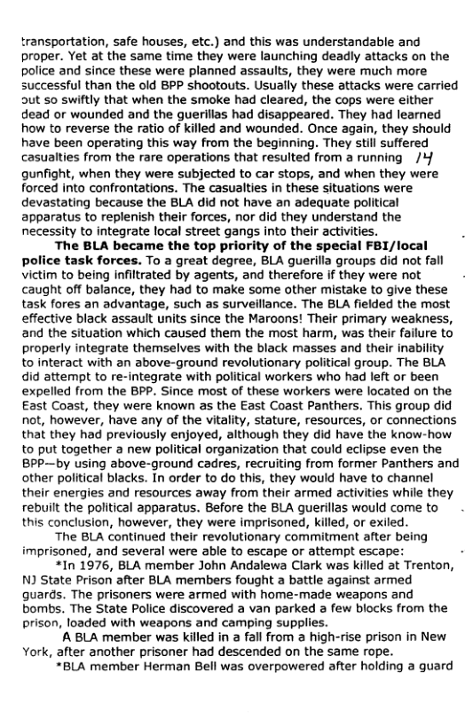 transportation, safe houses, etc.) and this was understandable and proper. Yet at the same time they were launching deadly attacks on the police and since these were planned assaults, they were much more successful than the old BPP shootouts. Usually these attacks were carried 5ut 50 swiftly that when the smoke had cleared, the cops were either dead or wounded and the guerillas had disappeared. They had learned how to reverse the ratio of killed and wounded. Once again, they should have been operating this way from the beginning. They still suffered casualties from the rare operations that resulted from a running /Y gunfight, when they were subjected to car stops, and when they were forced into confrontations. The casualties in these situations were devastating because the BLA did not have an adequate political apparatus to replenish their forces, nor did they understand the necessity to integrate local street gangs into their activities.  The BLA became the top priority of the special FB1/local police task forces. To a great degree, BLA guerilla groups did not fall victim to being infiltrated by agents, and therefore if they were not caught off balance, they had to make some other mistake to give these task fores an advantage, such as surveillance. The BLA fielded the most effective black assault units since the Maroons! Their primary weakness, and the situation which caused them the most harm, was their failure to properly integrate themselves with the black masses and their inability to interact with an above-ground revolutionary political group. The BLA did attempt to re-integrate with political workers who had left or been expelled from the BPP. Since most of these workers were located on the East Coast, they were known as the East Coast Panthers. This group did not, however, have any of the vitality, stature, resources, or connections that they had previously enjoyed, although they did have the know-how to put together a new political organization that could eclipse even the BPP—by using above-ground cadres, recruiting from former Panthers and other political blacks. In order to o this, they would have to channel their energies and resources away from their armed activities while they rebuit the political apparatus. Before the BLA guerillas would come to this conclusion, however, they were imprisoned, killed, or exiled.  The BLA continued their revolutionary commitment after being imprisoned, and several were able to escape or attempt escape: -  *In 1976, BLA member John Andalewa Clark was killed at Trenton, N State Prison after BLA members fought a battle against armed guards. The prisoners were armed with home-made weapons and bombs. The State Police discovered a van parked a few blocks from the prison, loaded with weapons and camping supplies.  A BLA member was killed in a fall from a high-rise prison in New York, after another prisoner had descended on the same rope. “BLA member Herman Bell was overpowered after holding a guard  